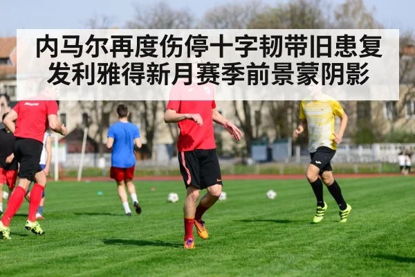 内马尔再度伤停十字韧带旧患复发利雅得新月赛季前景蒙阴影